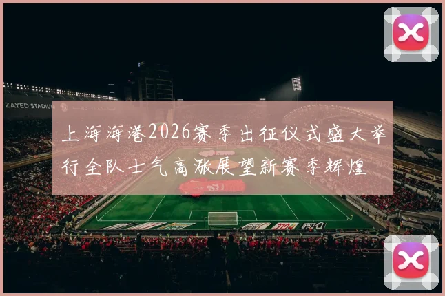 上海海港2026赛季出征仪式盛大举行全队士气高涨展望新赛季辉煌