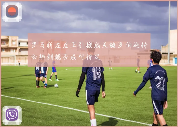 罗马新左后卫引援成关键罗伯逊转会热刺能否成行待定