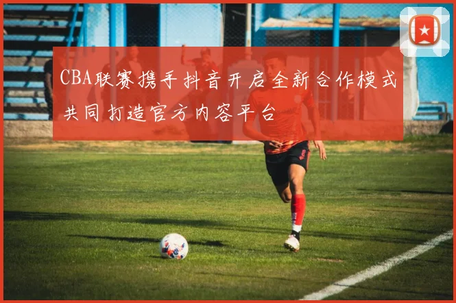 CBA联赛携手抖音开启全新合作模式共同打造官方内容平台