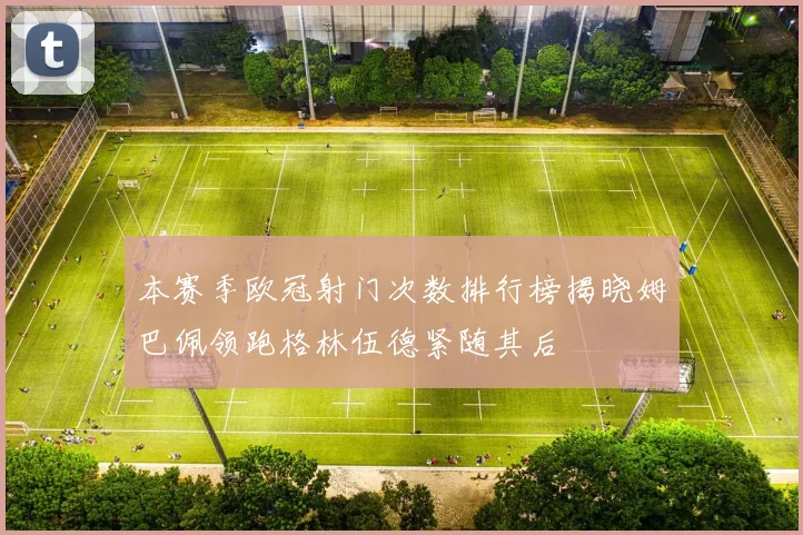 本赛季欧冠射门次数排行榜揭晓姆巴佩领跑格林伍德紧随其后