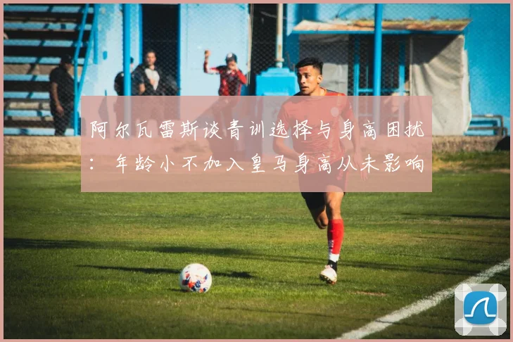 阿尔瓦雷斯谈青训选择与身高困扰：年龄小不加入皇马身高从未影响我