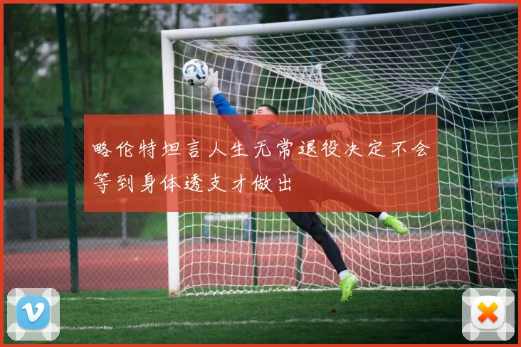 略伦特坦言人生无常退役决定不会等到身体透支才做出