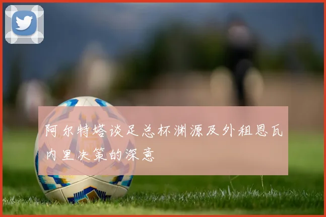 阿尔特塔谈足总杯渊源及外租恩瓦内里决策的深意