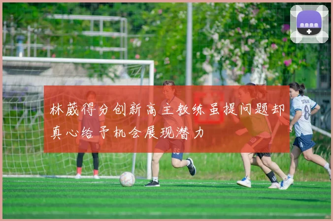 林葳得分创新高主教练虽提问题却真心给予机会展现潜力