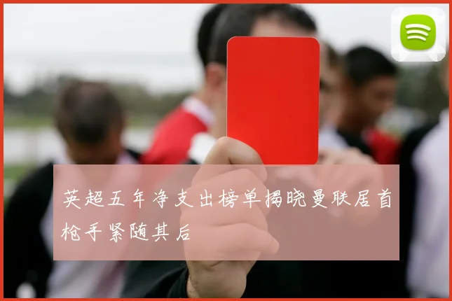 英超五年净支出榜单揭晓曼联居首枪手紧随其后