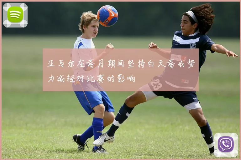 亚马尔在斋月期间坚持白天斋戒努力减轻对比赛的影响