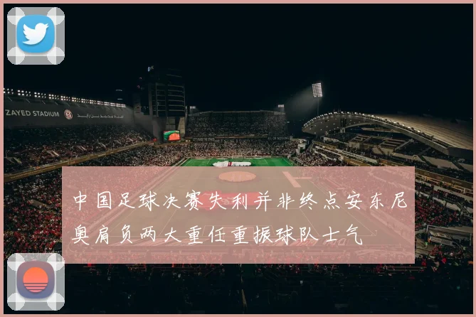 中国足球决赛失利并非终点安东尼奥肩负两大重任重振球队士气
