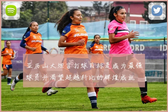 亚历山大坦言打球目标是成为最强球员并渴望超越科比的辉煌成就