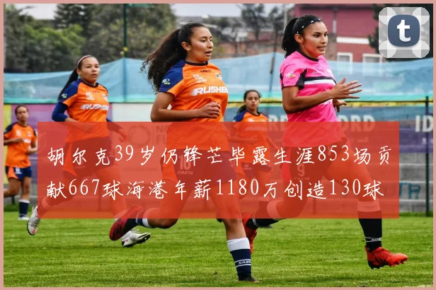 胡尔克39岁仍锋芒毕露生涯853场贡献667球海港年薪1180万创造130球佳绩