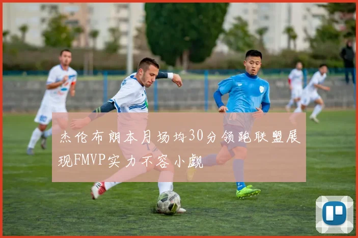 杰伦布朗本月场均30分领跑联盟展现FMVP实力不容小觑