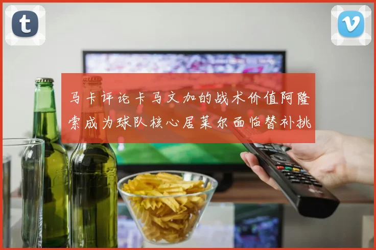 马卡评论卡马文加的战术价值阿隆索成为球队核心居莱尔面临替补挑战