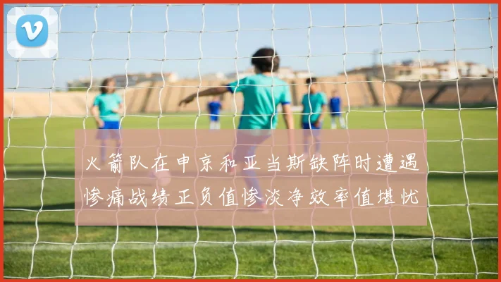 火箭队在申京和亚当斯缺阵时遭遇惨痛战绩正负值惨淡净效率值堪忧