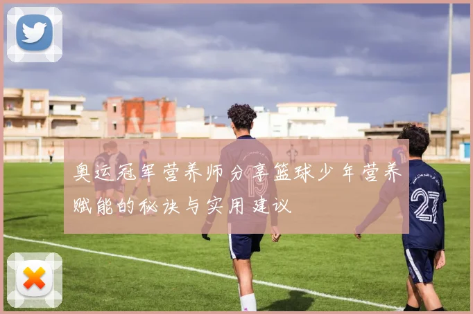 奥运冠军营养师分享篮球少年营养赋能的秘诀与实用建议