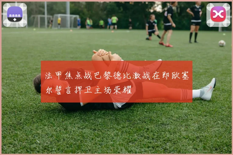 法甲焦点战巴黎德比激战在即欧塞尔誓言捍卫主场荣耀