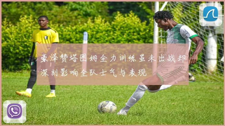 豪泽赞塔图姆全力训练虽未出战却深刻影响全队士气与表现