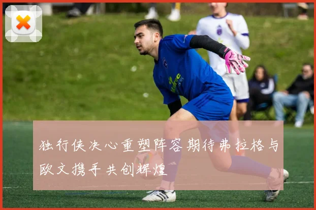 独行侠决心重塑阵容期待弗拉格与欧文携手共创辉煌