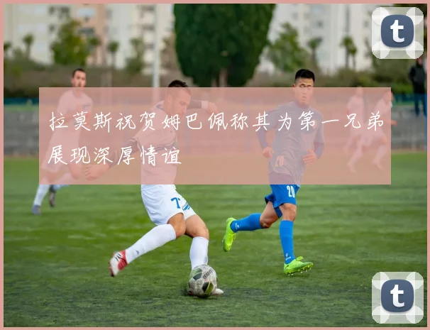 拉莫斯祝贺姆巴佩称其为第一兄弟展现深厚情谊