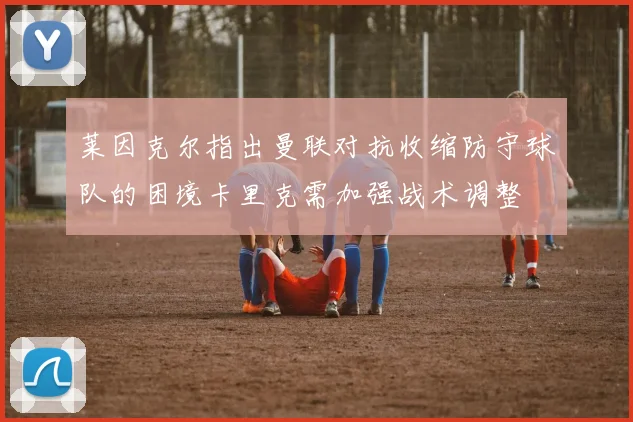 莱因克尔指出曼联对抗收缩防守球队的困境卡里克需加强战术调整