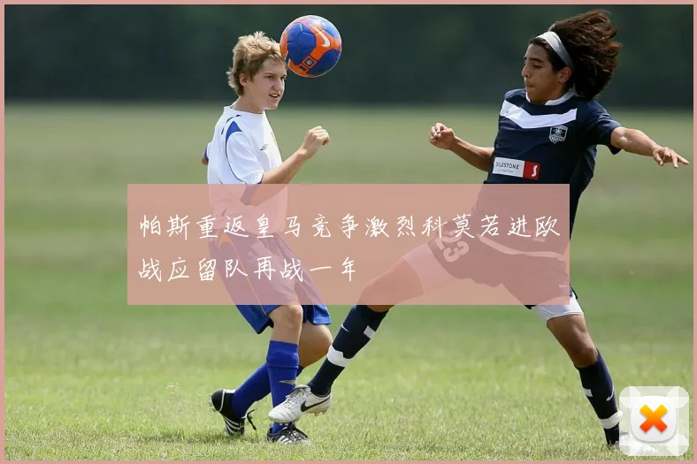 帕斯重返皇马竞争激烈科莫若进欧战应留队再战一年