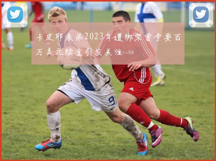 卡皮耶表弟2023年遭绑架曾索要百万美元赎金引发关注