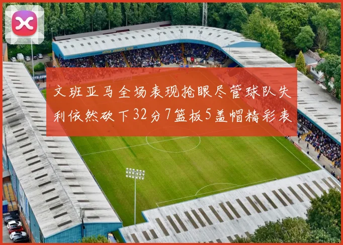文班亚马全场表现抢眼尽管球队失利依然砍下32分7篮板5盖帽精彩表现令人赞叹
