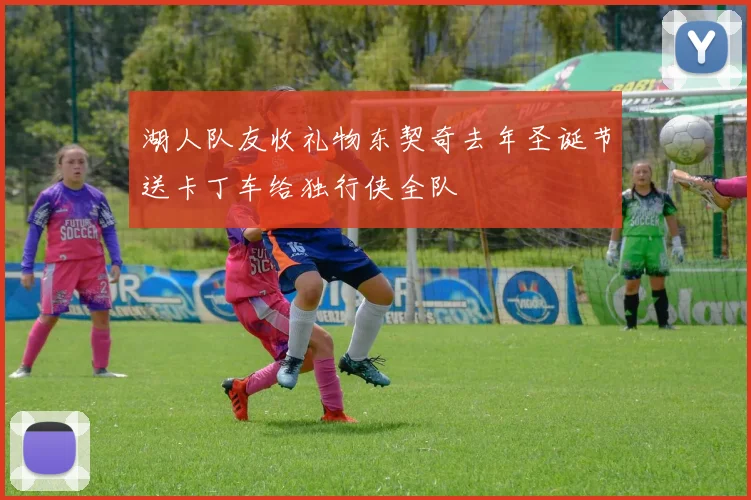 湖人队友收礼物东契奇去年圣诞节送卡丁车给独行侠全队