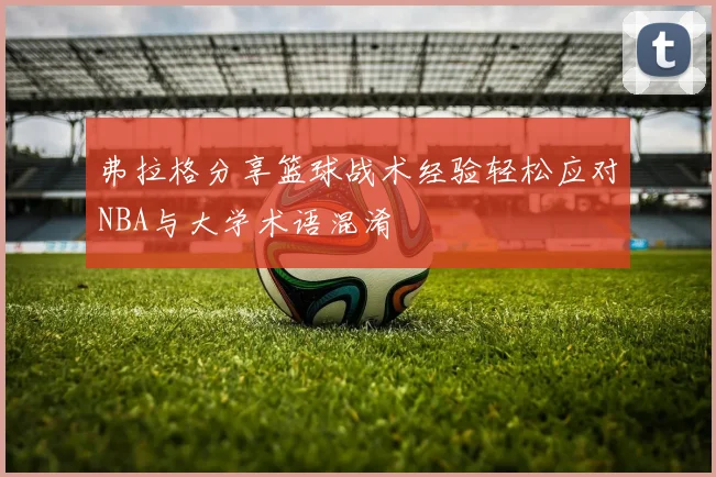 弗拉格分享篮球战术经验轻松应对NBA与大学术语混淆
