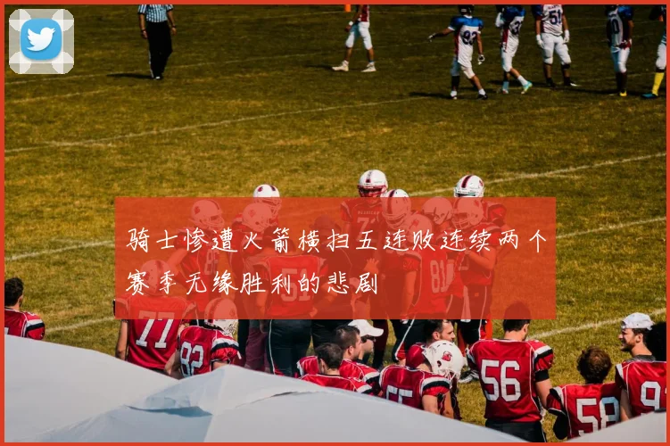 骑士惨遭火箭横扫五连败连续两个赛季无缘胜利的悲剧