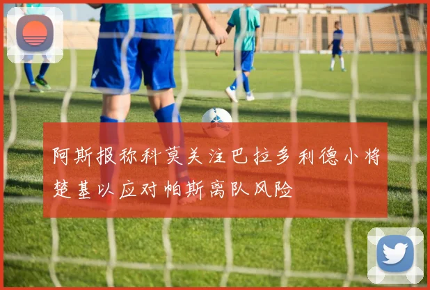 阿斯报称科莫关注巴拉多利德小将楚基以应对帕斯离队风险