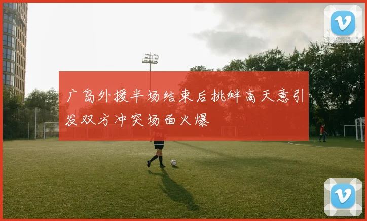 广岛外援半场结束后挑衅高天意引发双方冲突场面火爆