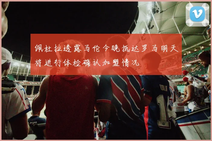 佩杜拉透露马伦今晚抵达罗马明天将进行体检确认加盟情况