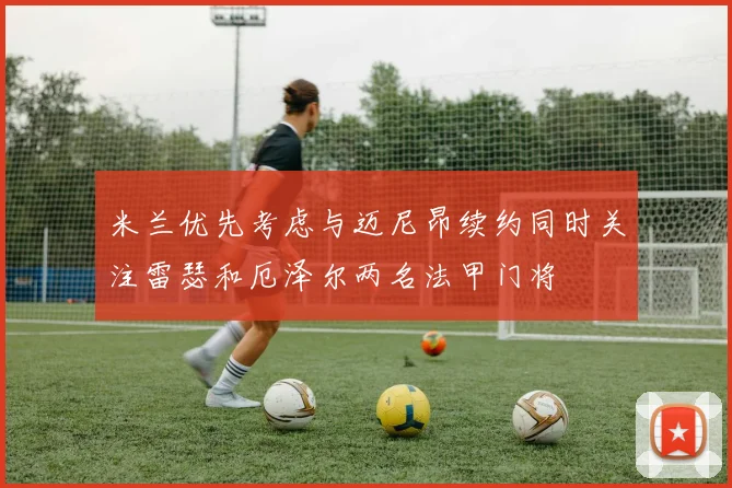 米兰优先考虑与迈尼昂续约同时关注雷瑟和厄泽尔两名法甲门将