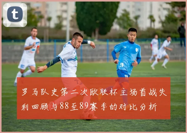 罗马队史第二次欧联杯主场首战失利回顾与88至89赛季的对比分析