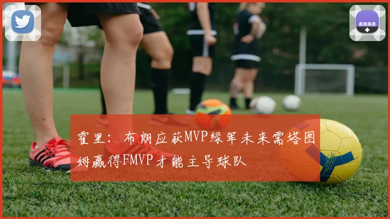 霍里：布朗应获MVP绿军未来需塔图姆赢得FMVP才能主导球队