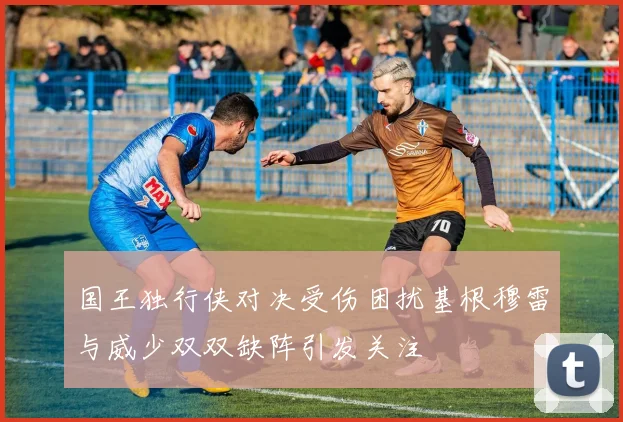 国王独行侠对决受伤困扰基根穆雷与威少双双缺阵引发关注
