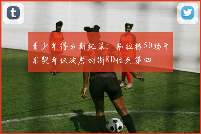 青少年得分新纪录：弗拉格50场平东契奇仅次詹姆斯KD位列第四