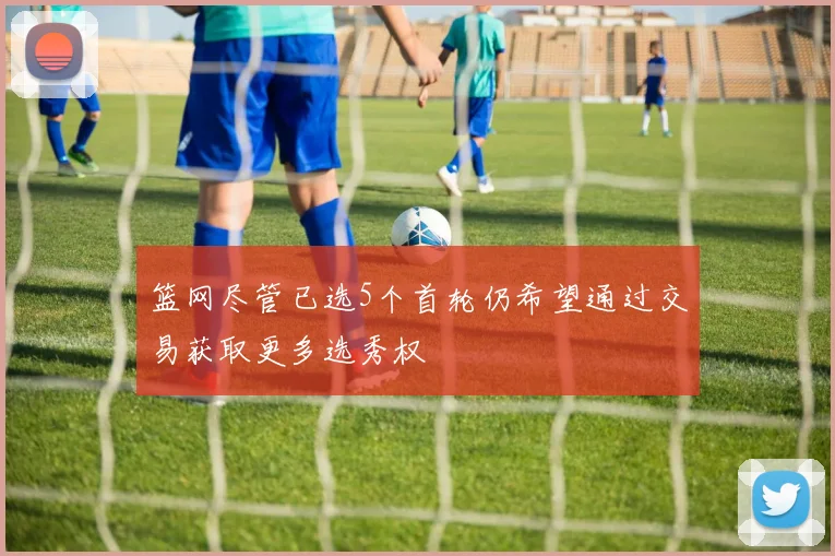 篮网尽管已选5个首轮仍希望通过交易获取更多选秀权