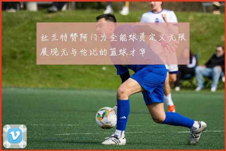 杜兰特赞阿门为全能球员定义无限展现无与伦比的篮球才华