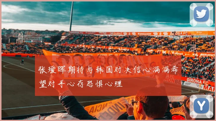 张瑷晖期待与韩国对决信心满满希望对手心存恐惧心理