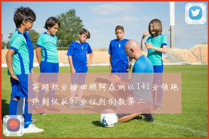 英超积分榜回顾阿森纳以141分领跑热刺仅获67分位列倒数第二
